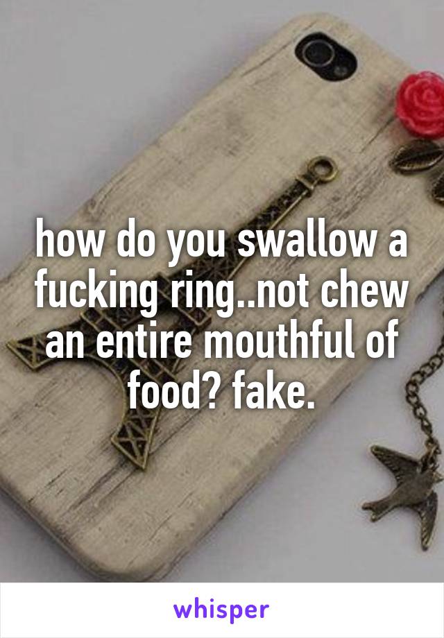 how do you swallow a fucking ring..not chew an entire mouthful of food? fake.