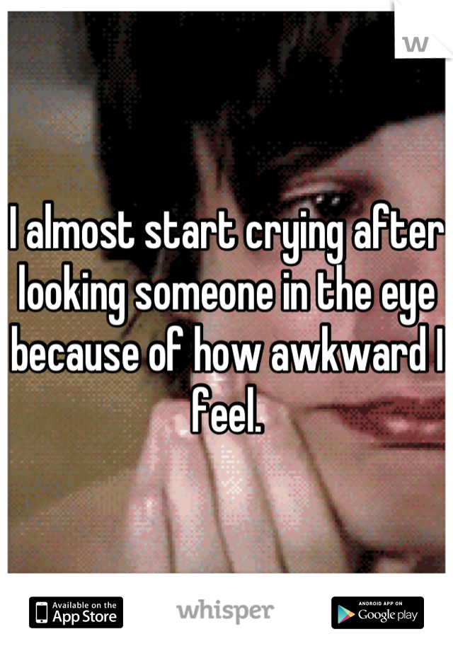 I almost start crying after looking someone in the eye because of how awkward I feel.