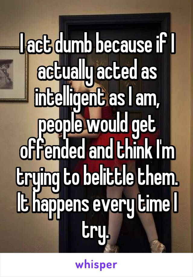 I act dumb because if I actually acted as intelligent as I am, people would get offended and think I'm trying to belittle them. It happens every time I try. 
