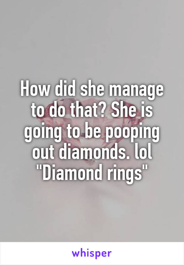 How did she manage to do that? She is going to be pooping out diamonds. lol "Diamond rings"