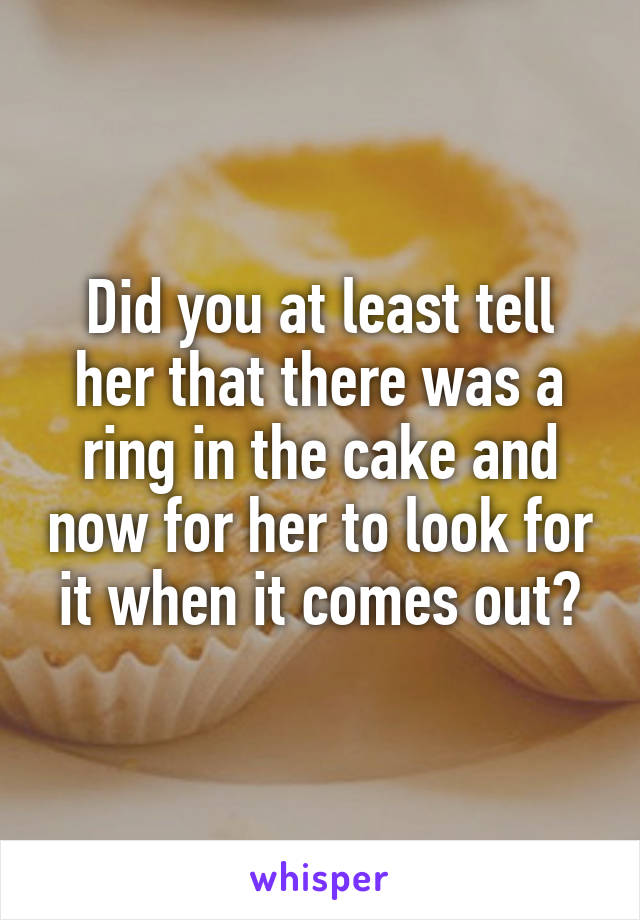 Did you at least tell her that there was a ring in the cake and now for her to look for it when it comes out?
