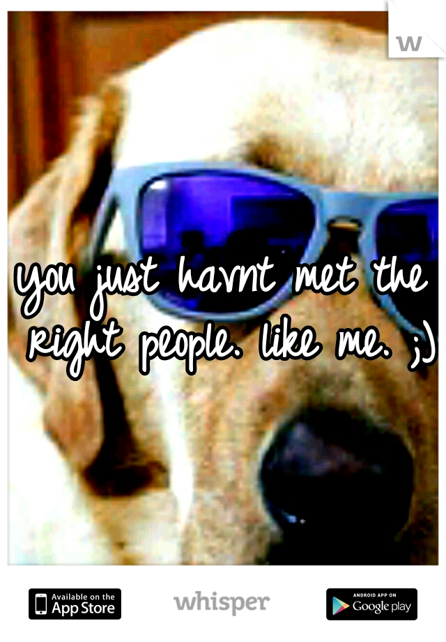 you just havnt met the right people. like me. ;)
