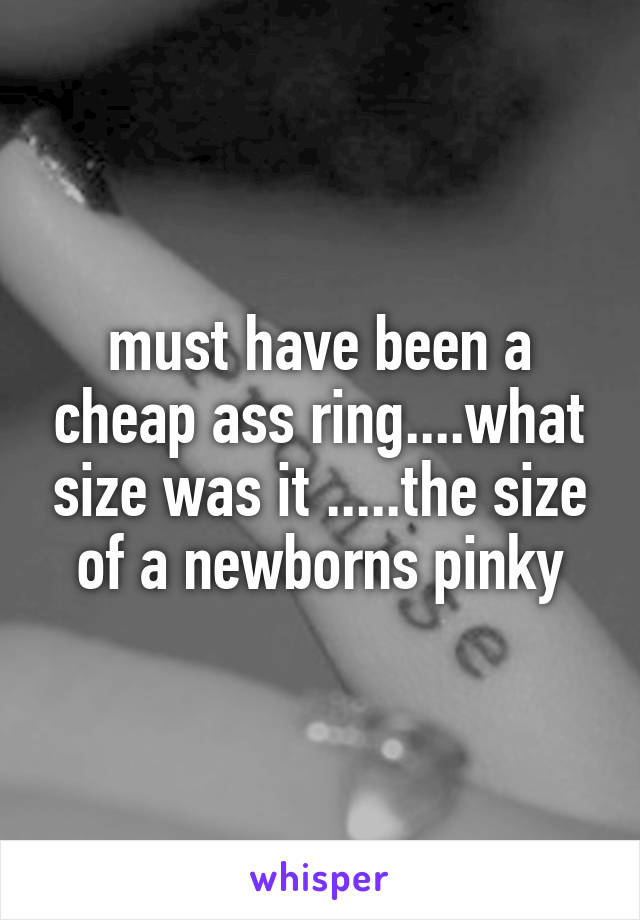 must have been a cheap ass ring....what size was it .....the size of a newborns pinky