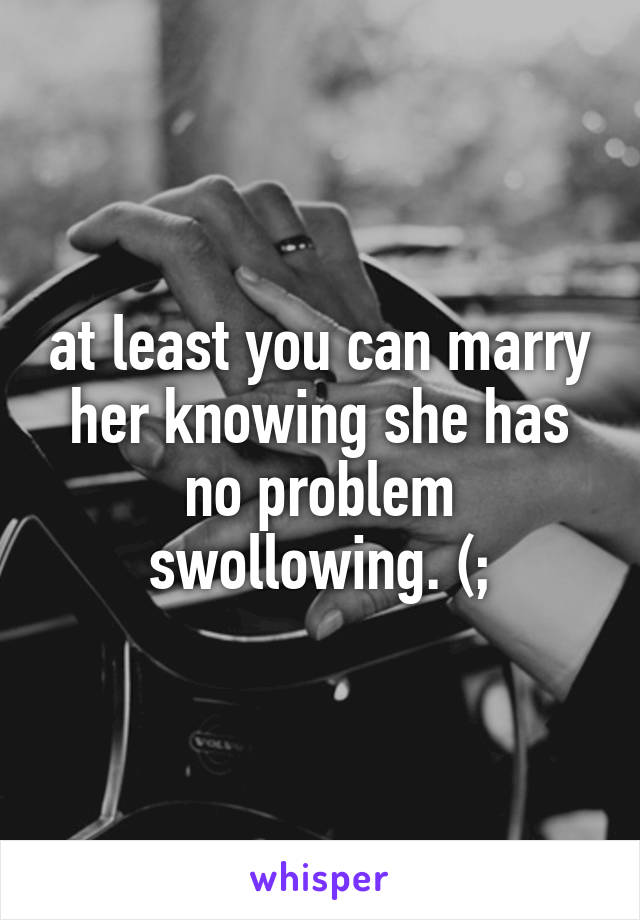 at least you can marry her knowing she has no problem swollowing. (;