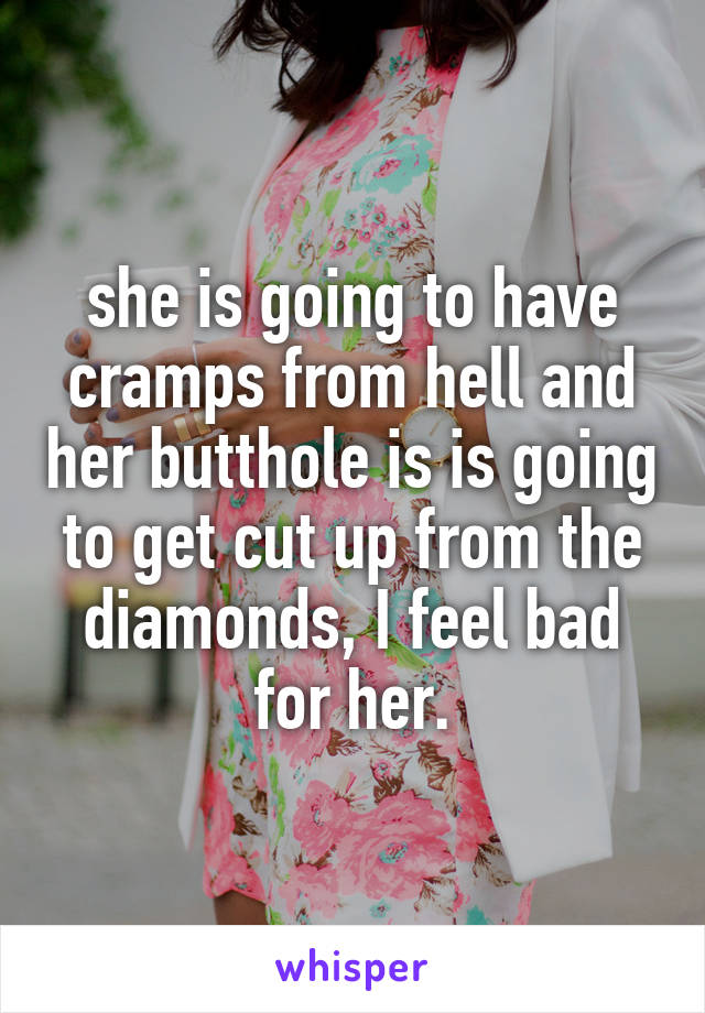 she is going to have cramps from hell and her butthole is is going to get cut up from the diamonds, I feel bad for her.