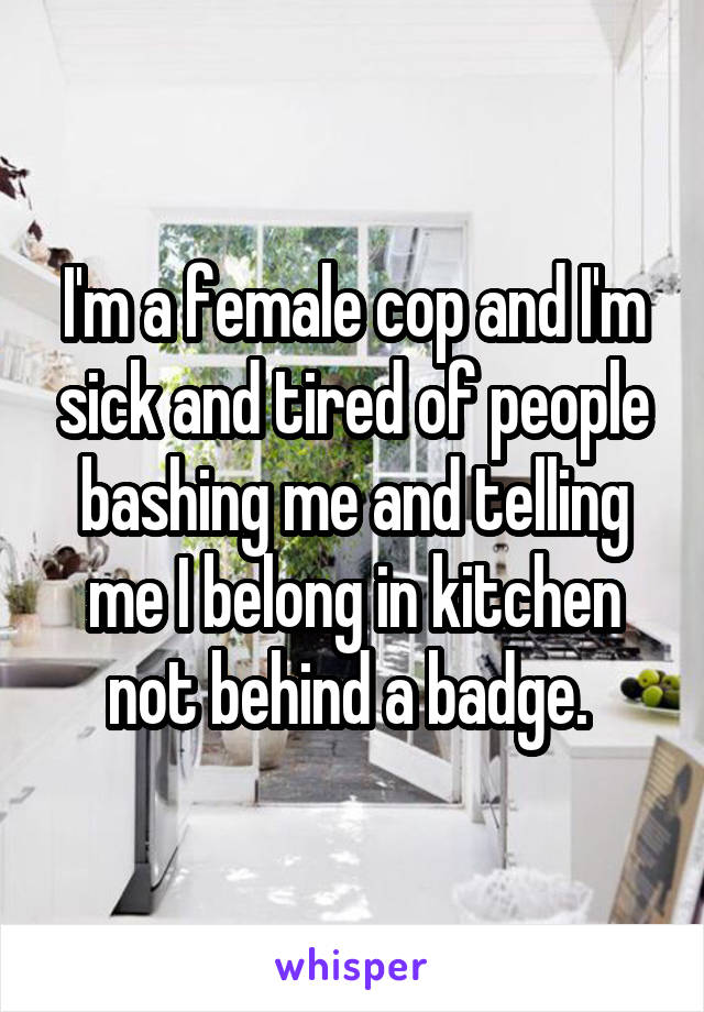 I'm a female cop and I'm sick and tired of people bashing me and telling me I belong in kitchen not behind a badge. 