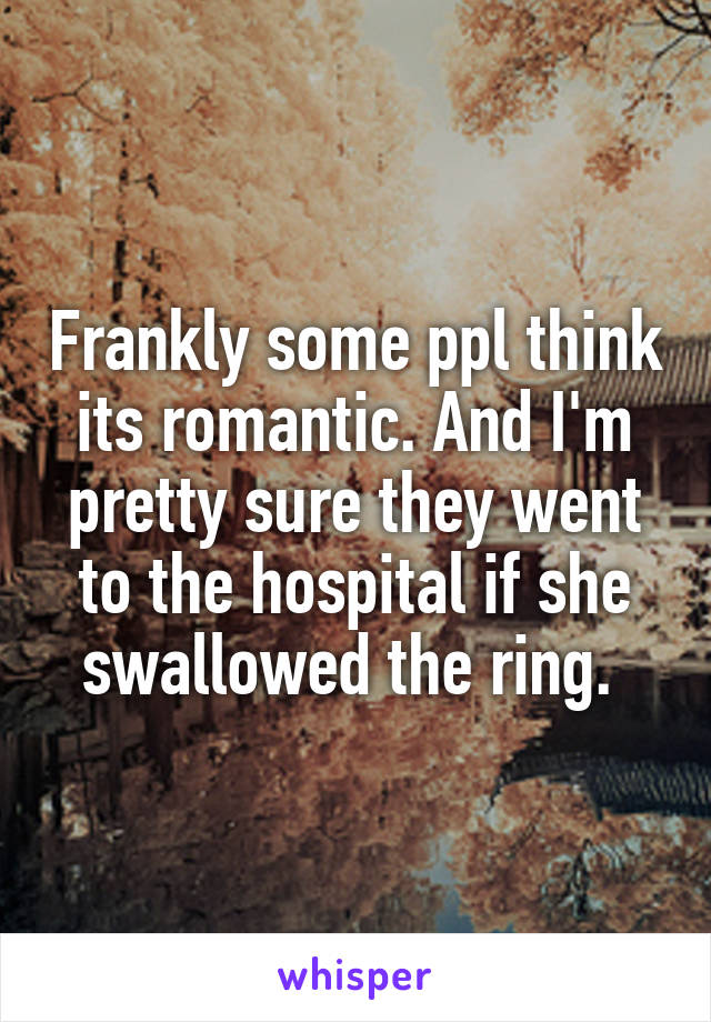 Frankly some ppl think its romantic. And I'm pretty sure they went to the hospital if she swallowed the ring. 