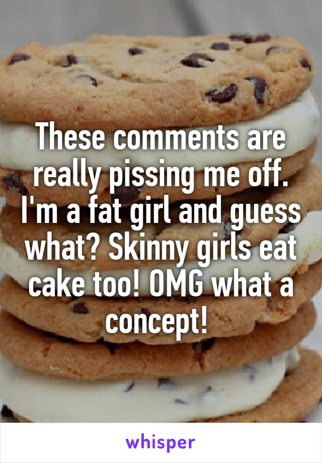 These comments are really pissing me off. I'm a fat girl and guess what? Skinny girls eat cake too! OMG what a concept! 