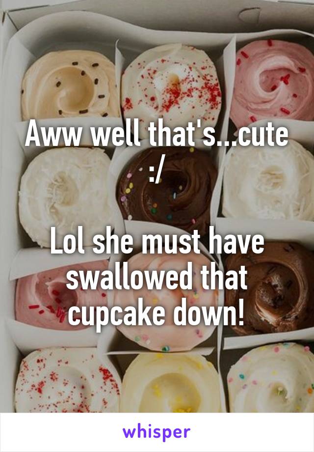 Aww well that's...cute :/

Lol she must have swallowed that cupcake down!