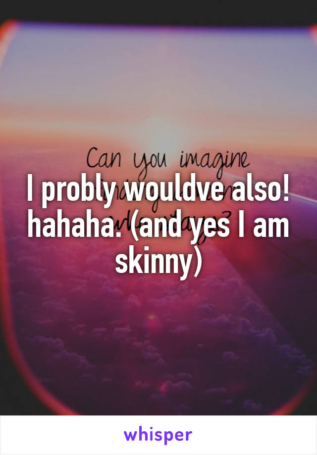 I probly wouldve also! hahaha. (and yes I am skinny)