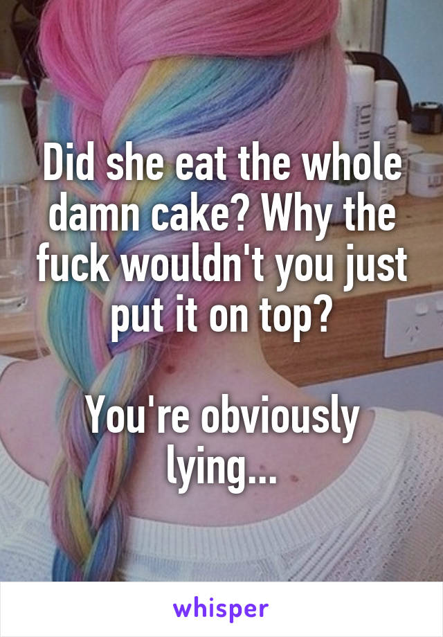 Did she eat the whole damn cake? Why the fuck wouldn't you just put it on top?

You're obviously lying...