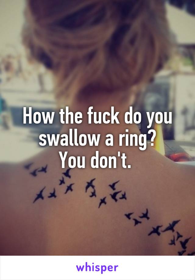 How the fuck do you swallow a ring?
You don't. 