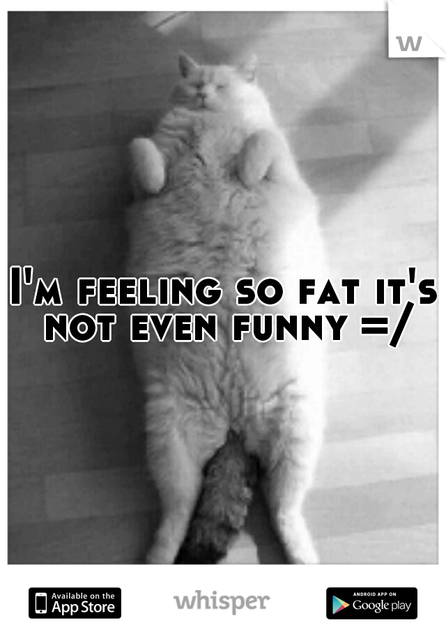 I'm feeling so fat it's not even funny =/