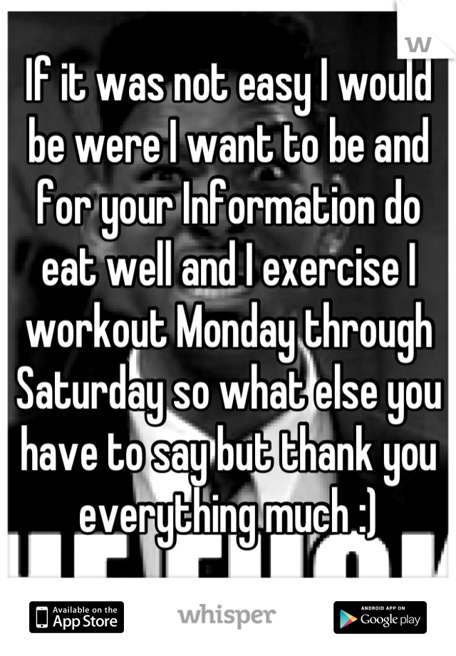 If it was not easy I would be were I want to be and for your Information do eat well and I exercise I workout Monday through Saturday so what else you have to say but thank you everything much :)