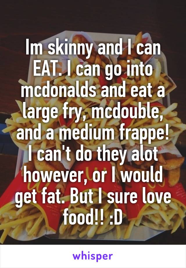 Im skinny and I can EAT. I can go into mcdonalds and eat a large fry, mcdouble, and a medium frappe! I can't do they alot however, or I would get fat. But I sure love food!! :D