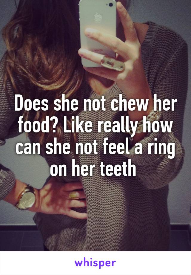 Does she not chew her food? Like really how can she not feel a ring on her teeth 