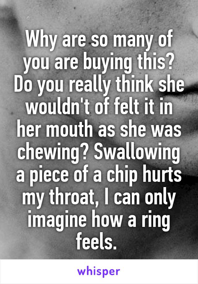 Why are so many of you are buying this? Do you really think she wouldn't of felt it in her mouth as she was chewing? Swallowing a piece of a chip hurts my throat, I can only imagine how a ring feels. 