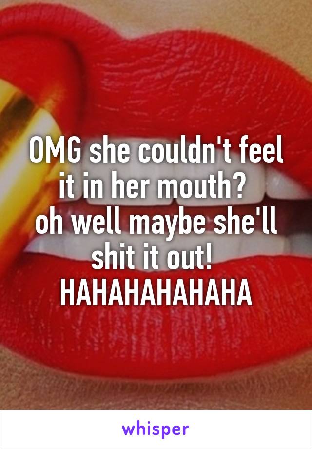 OMG she couldn't feel it in her mouth? 
oh well maybe she'll shit it out! 
HAHAHAHAHAHA
