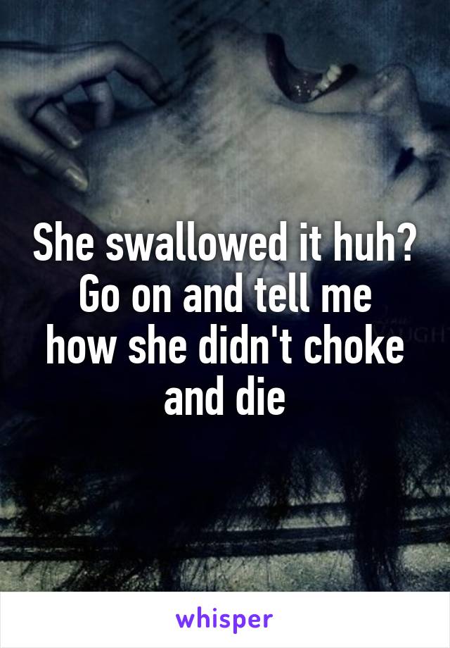 She swallowed it huh?
Go on and tell me how she didn't choke and die