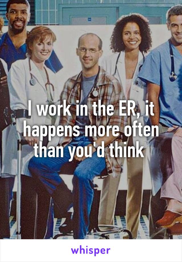 I work in the ER, it happens more often than you'd think 