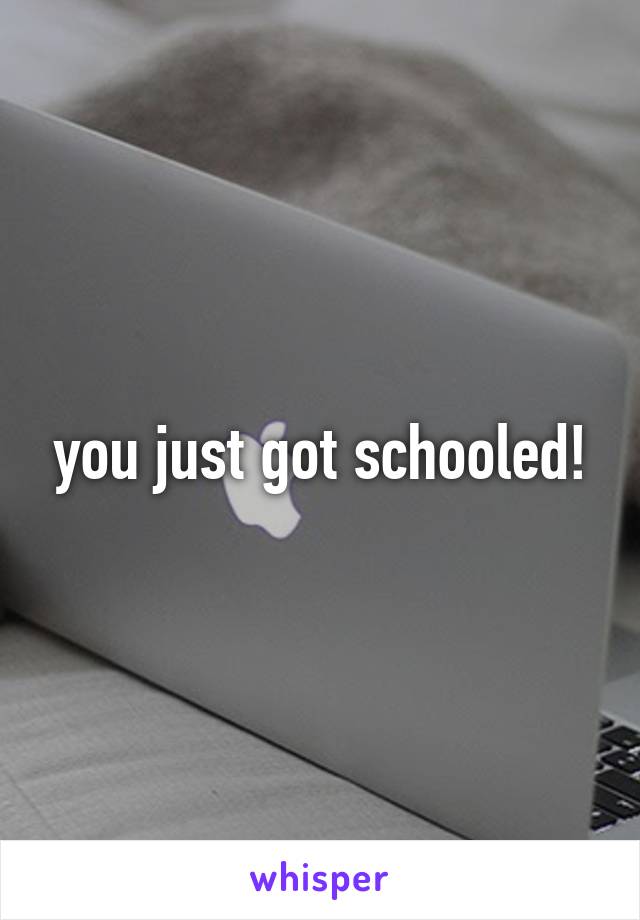 you just got schooled!