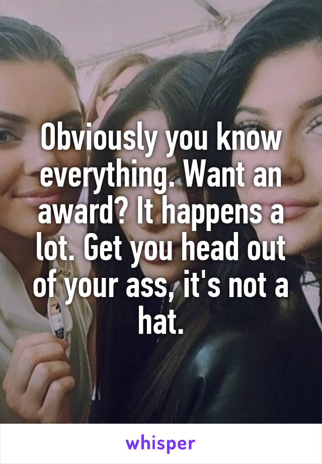 Obviously you know everything. Want an award? It happens a lot. Get you head out of your ass, it's not a hat.