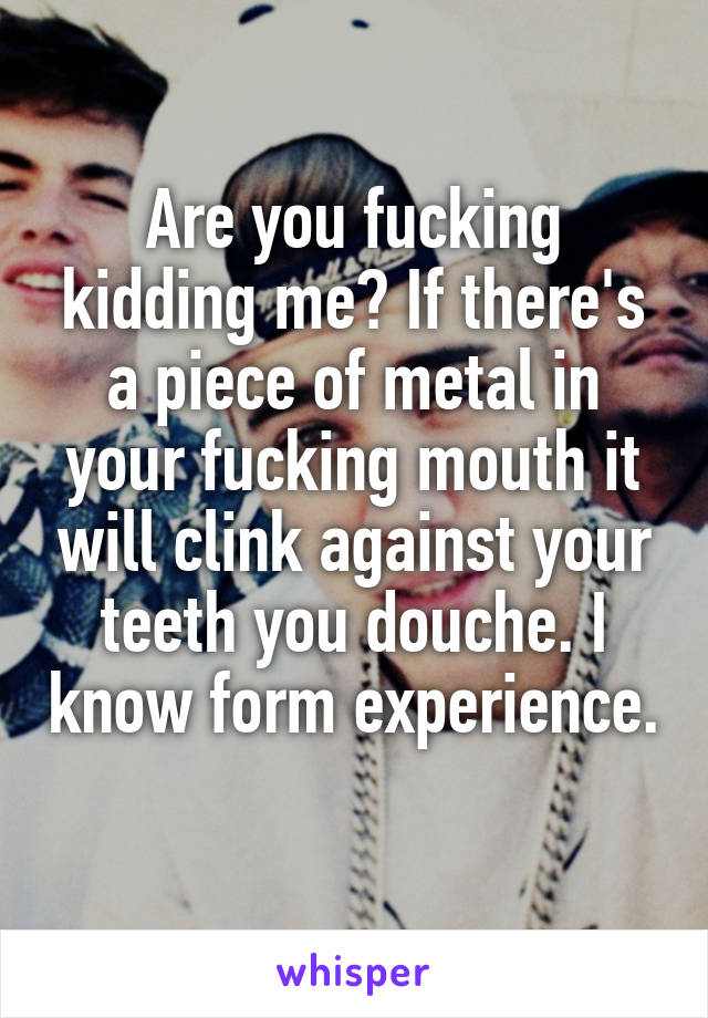 Are you fucking kidding me? If there's a piece of metal in your fucking mouth it will clink against your teeth you douche. I know form experience. 