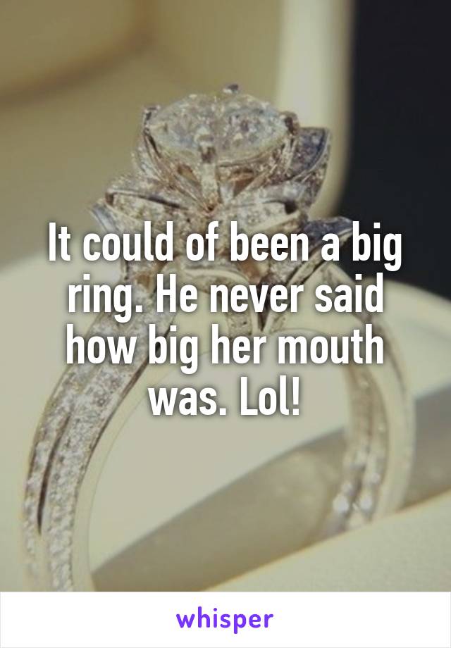 It could of been a big ring. He never said how big her mouth was. Lol!