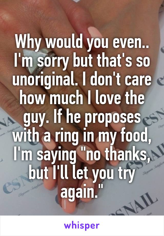 Why would you even.. I'm sorry but that's so unoriginal. I don't care how much I love the guy. If he proposes with a ring in my food, I'm saying "no thanks, but I'll let you try again."