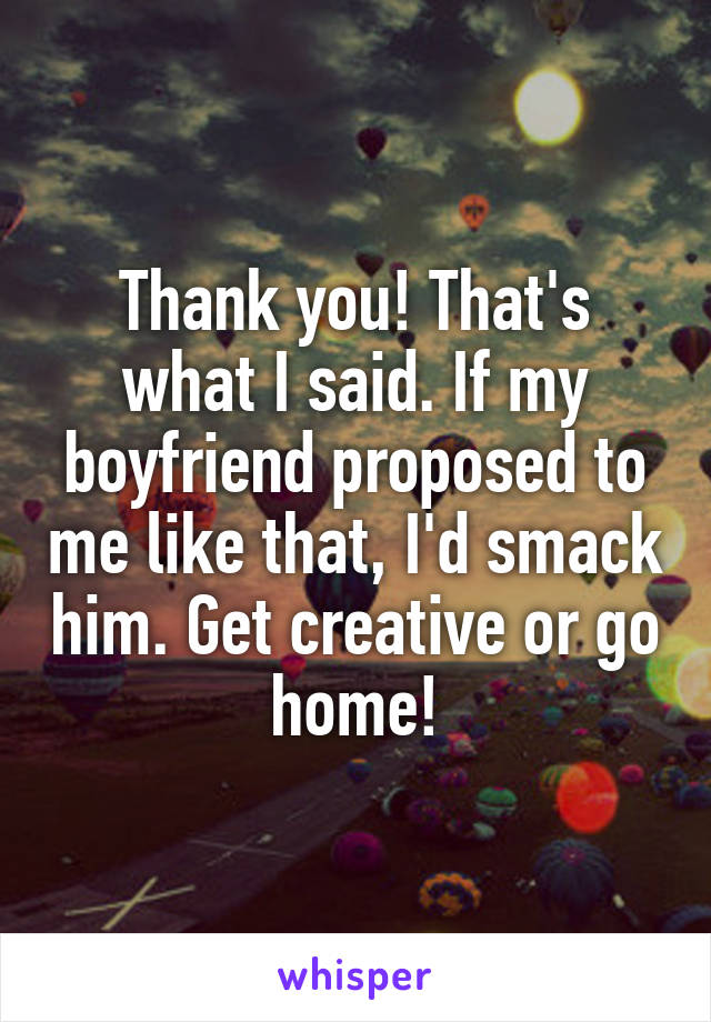 Thank you! That's what I said. If my boyfriend proposed to me like that, I'd smack him. Get creative or go home!