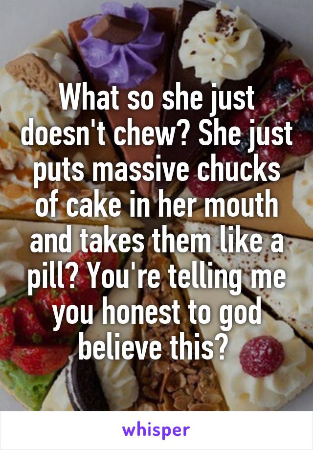 What so she just doesn't chew? She just puts massive chucks of cake in her mouth and takes them like a pill? You're telling me you honest to god believe this? 