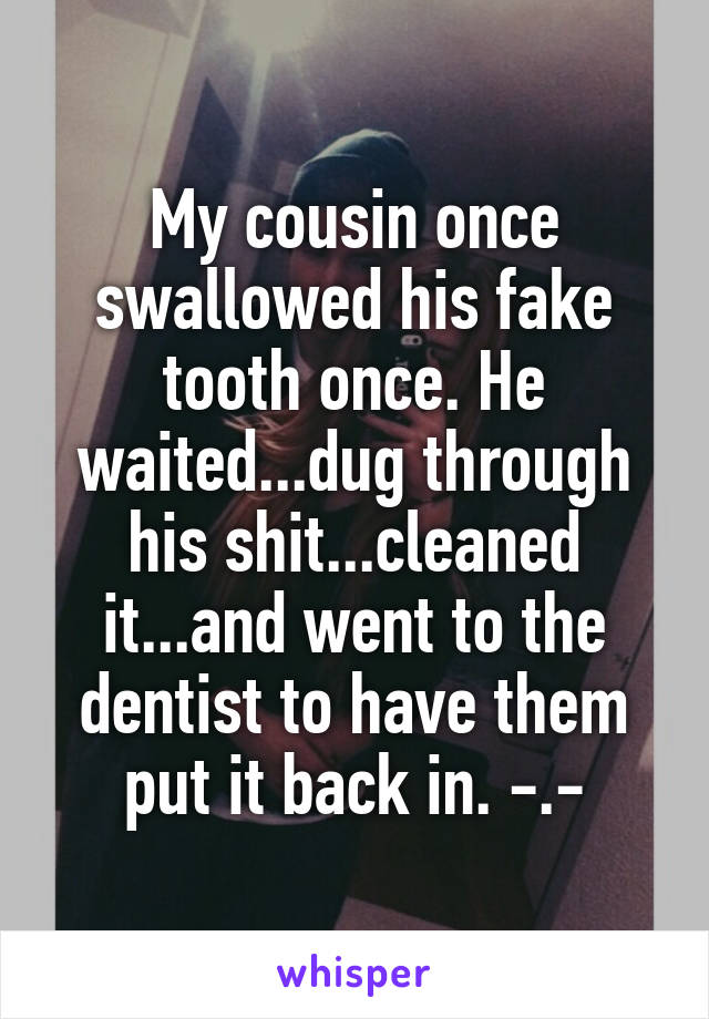 My cousin once swallowed his fake tooth once. He waited...dug through his shit...cleaned it...and went to the dentist to have them put it back in. -.-