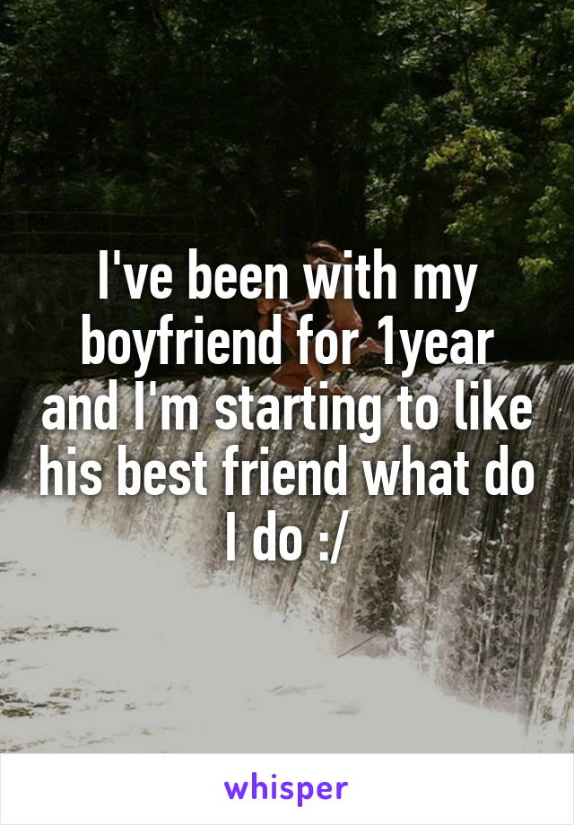 I've been with my boyfriend for 1year and I'm starting to like his best friend what do I do :/