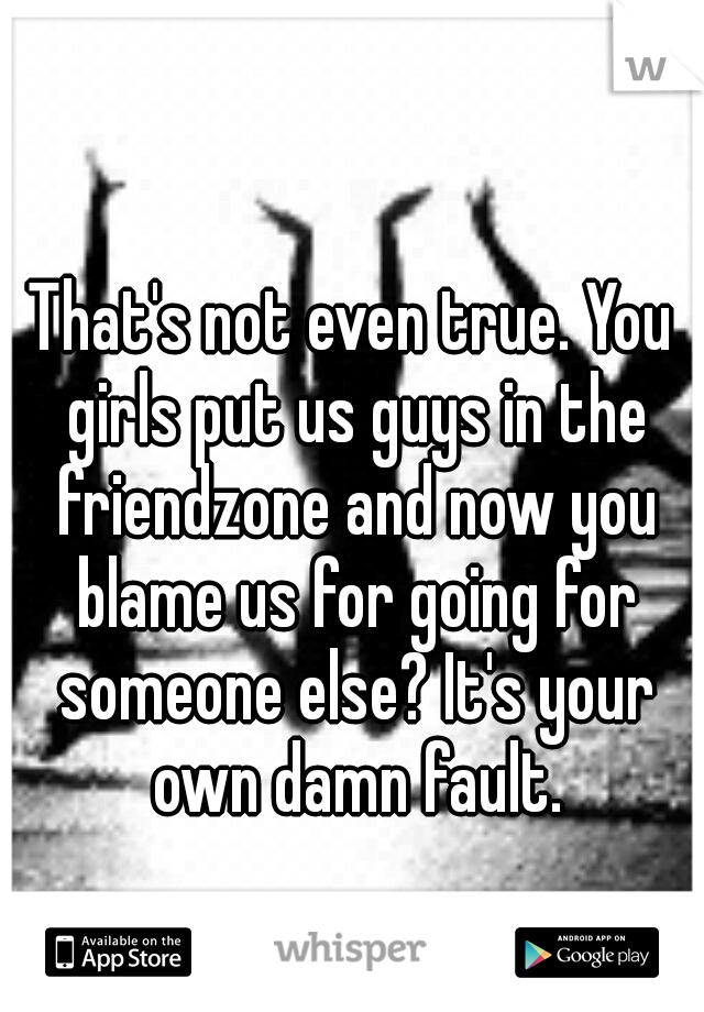 That's not even true. You girls put us guys in the friendzone and now you blame us for going for someone else? It's your own damn fault.