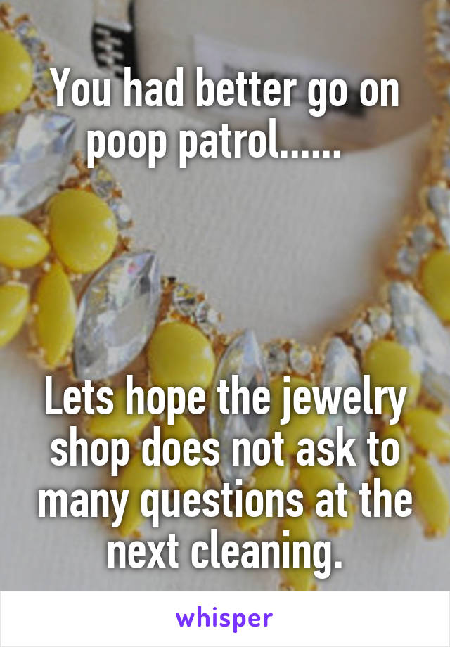 You had better go on poop patrol......  




Lets hope the jewelry shop does not ask to many questions at the next cleaning.