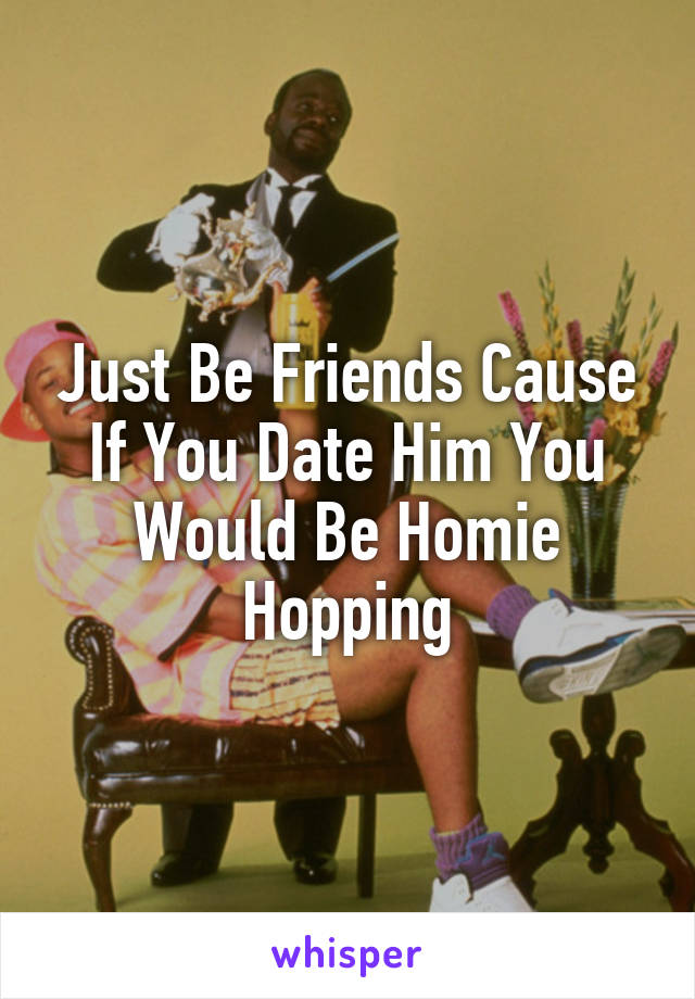 Just Be Friends Cause If You Date Him You Would Be Homie Hopping