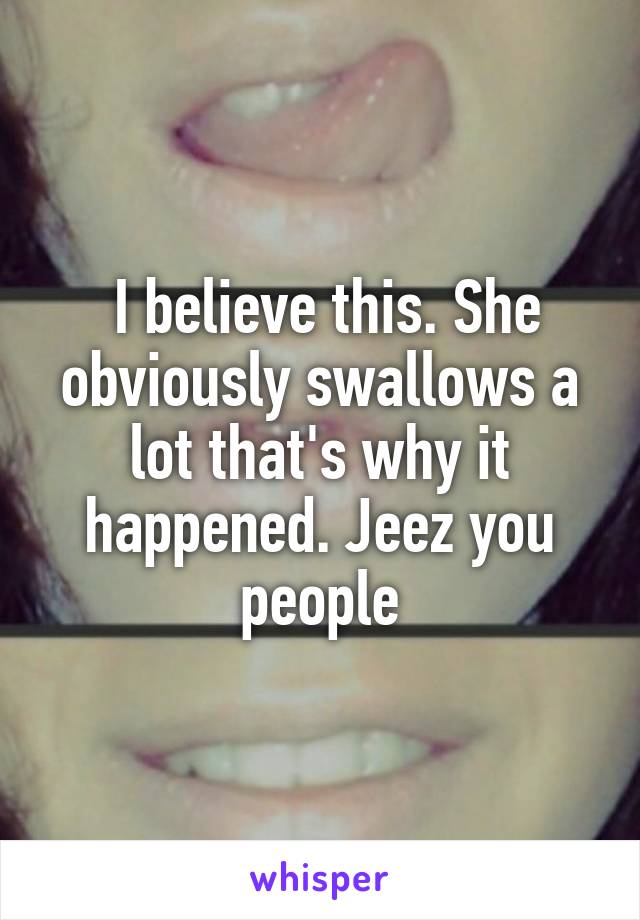  I believe this. She obviously swallows a lot that's why it happened. Jeez you people