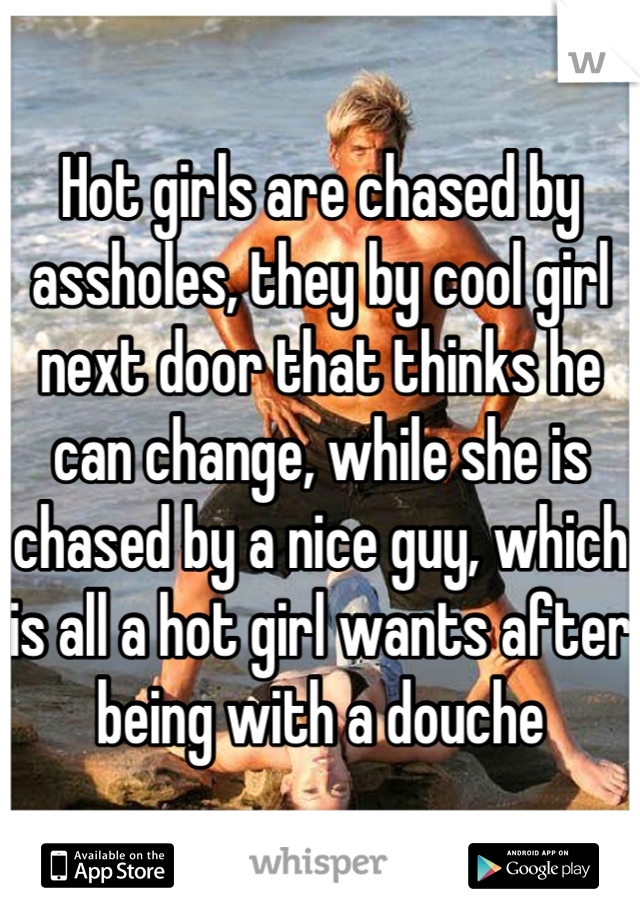 Hot girls are chased by assholes, they by cool girl next door that thinks he can change, while she is chased by a nice guy, which is all a hot girl wants after being with a douche