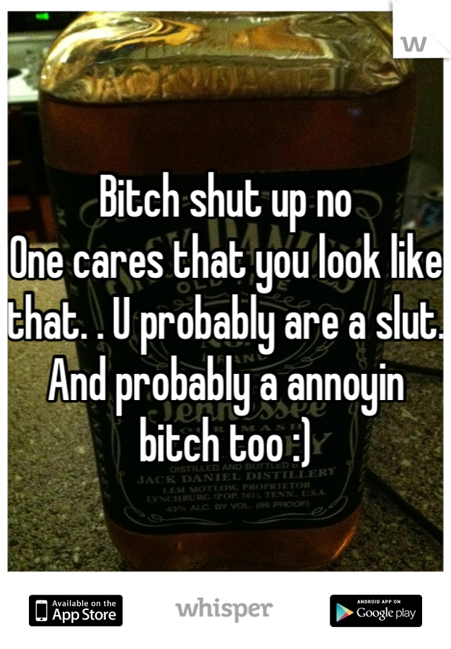 Bitch shut up no
One cares that you look like that. . U probably are a slut. And probably a annoyin bitch too :)