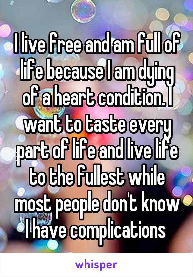 I live free and am full of life because I am dying of a heart condition. I want to taste every part of life and live life to the fullest while most people don't know I have complications 