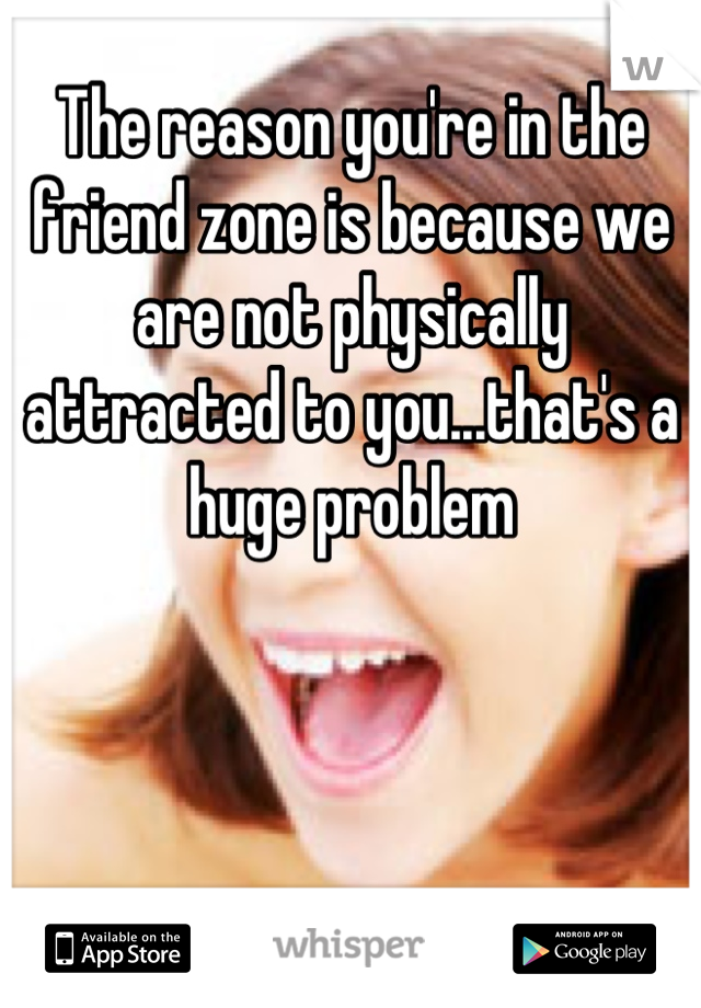The reason you're in the friend zone is because we are not physically attracted to you...that's a huge problem