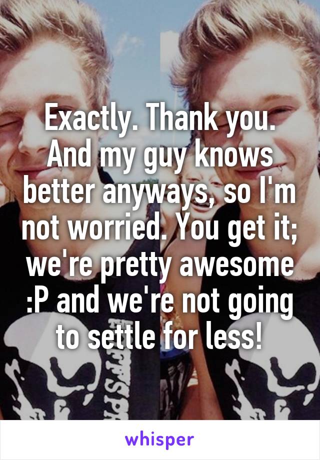 Exactly. Thank you. And my guy knows better anyways, so I'm not worried. You get it; we're pretty awesome :P and we're not going to settle for less!