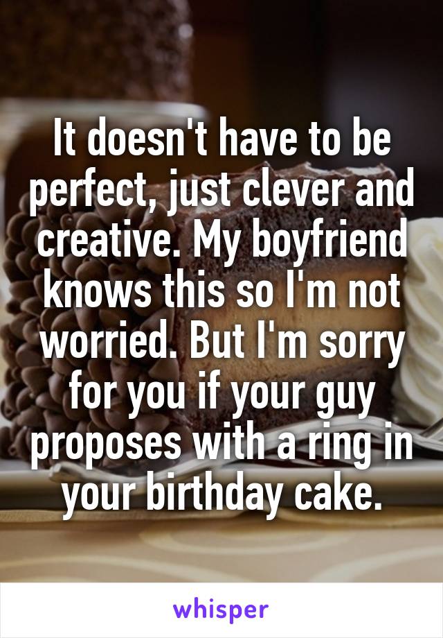 It doesn't have to be perfect, just clever and creative. My boyfriend knows this so I'm not worried. But I'm sorry for you if your guy proposes with a ring in your birthday cake.