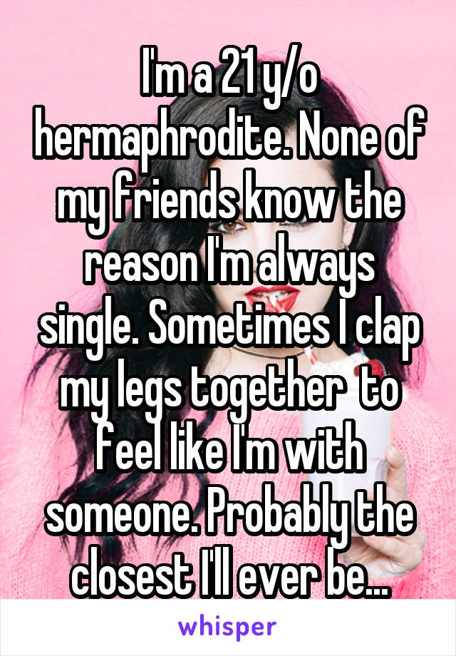 I'm a 21 y/o hermaphrodite. None of my friends know the reason I'm always single. Sometimes I clap my legs together  to feel like I'm with someone. Probably the closest I'll ever be...