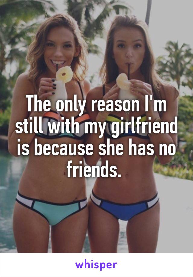The only reason I'm still with my girlfriend is because she has no friends. 
