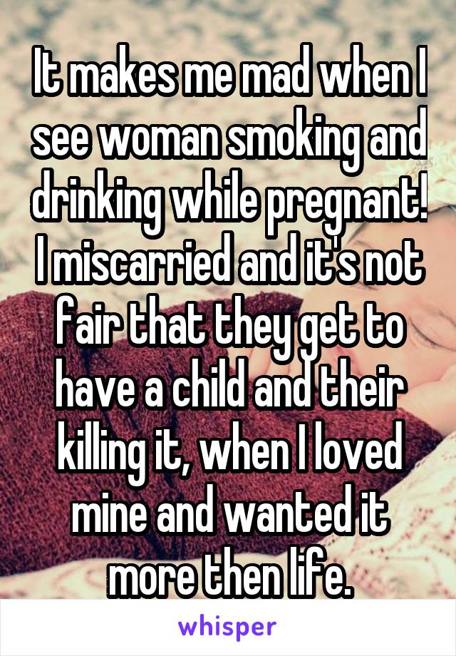 It makes me mad when I see woman smoking and drinking while pregnant! I miscarried and it's not fair that they get to have a child and their killing it, when I loved mine and wanted it more then life.