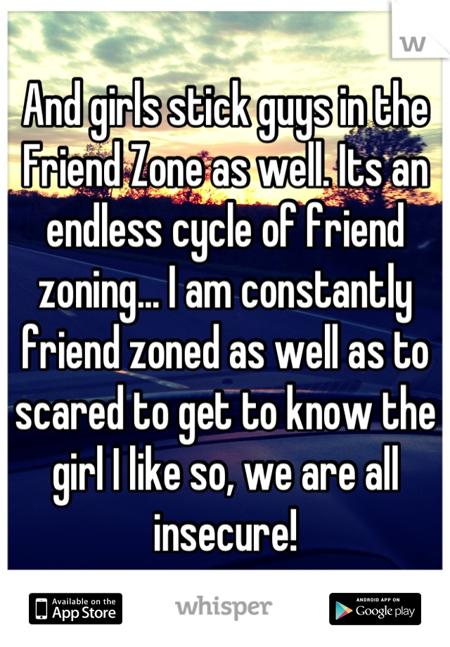 And girls stick guys in the Friend Zone as well. Its an endless cycle of friend zoning... I am constantly friend zoned as well as to scared to get to know the girl I like so, we are all insecure!