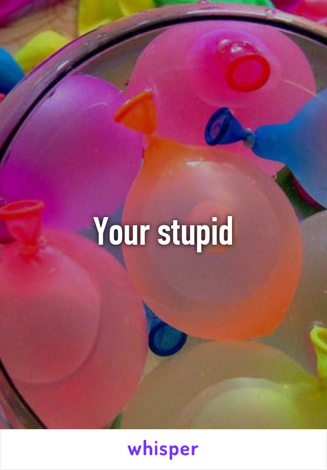 Your stupid