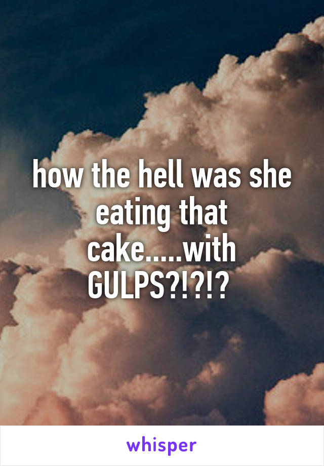 how the hell was she eating that cake.....with GULPS?!?!? 