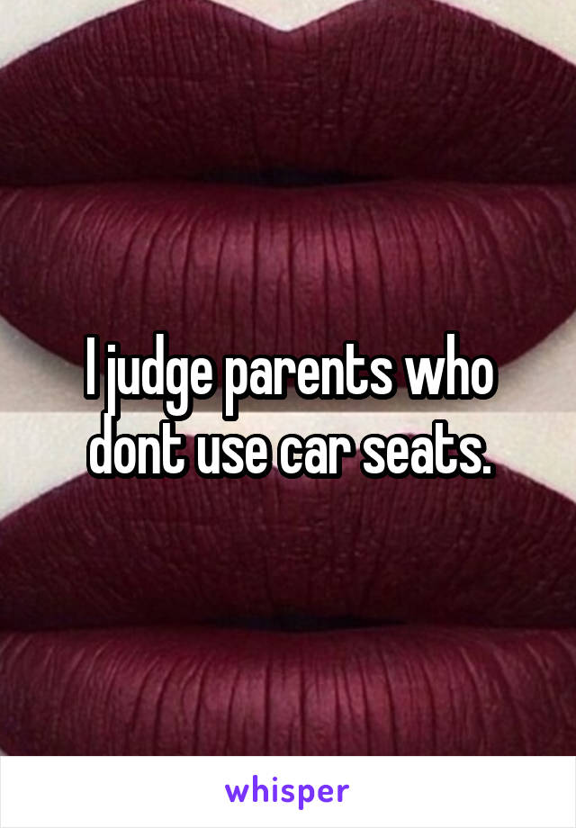 I judge parents who dont use car seats.